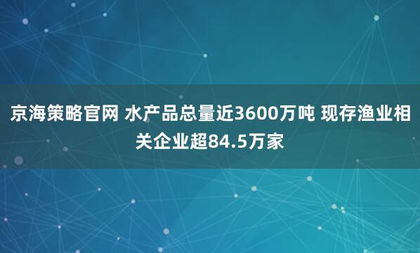 京海策略官网 水产品总量近3600万吨 现存渔业相关企业超84.5万家