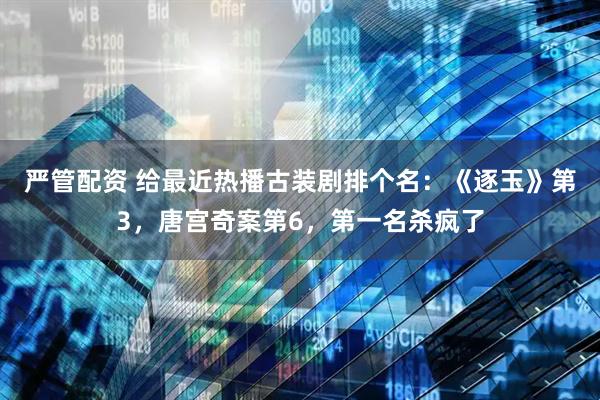 严管配资 给最近热播古装剧排个名：《逐玉》第3，唐宫奇案第6，第一名杀疯了