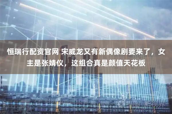 恒瑞行配资官网 宋威龙又有新偶像剧要来了，女主是张婧仪，这组合真是颜值天花板