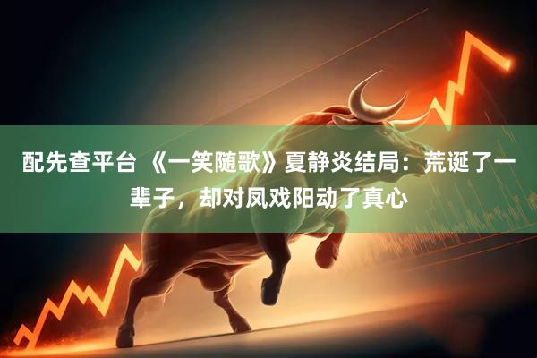配先查平台 《一笑随歌》夏静炎结局：荒诞了一辈子，却对凤戏阳动了真心