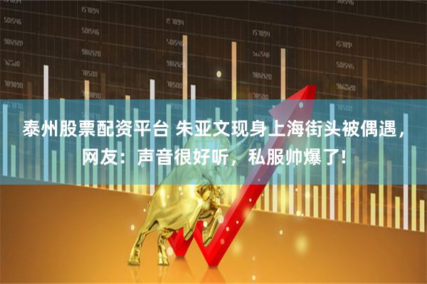 泰州股票配资平台 朱亚文现身上海街头被偶遇，网友：声音很好听，私服帅爆了!