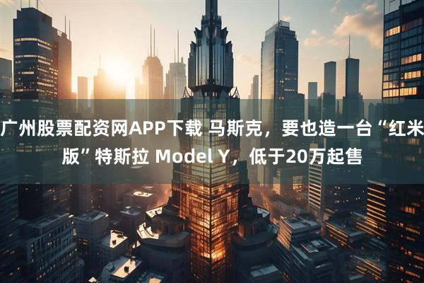 广州股票配资网APP下载 马斯克，要也造一台“红米版”特斯拉 Model Y，低于20万起售