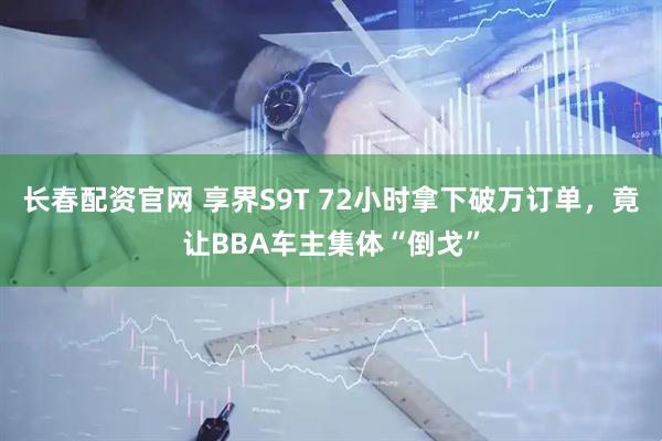 长春配资官网 享界S9T 72小时拿下破万订单，竟让BBA车主集体“倒戈”