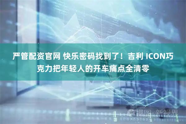 严管配资官网 快乐密码找到了！吉利 ICON巧克力把年轻人的开车痛点全清零