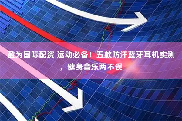 盈为国际配资 运动必备！五款防汗蓝牙耳机实测，健身音乐两不误