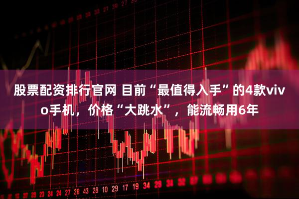 股票配资排行官网 目前“最值得入手”的4款vivo手机，价格“大跳水”，能流畅用6年