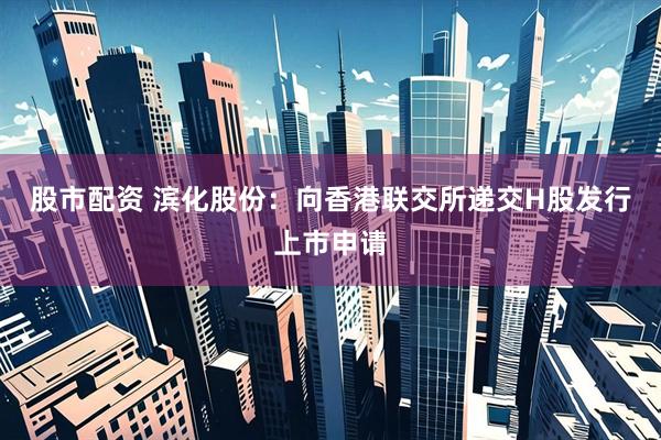股市配资 滨化股份：向香港联交所递交H股发行上市申请