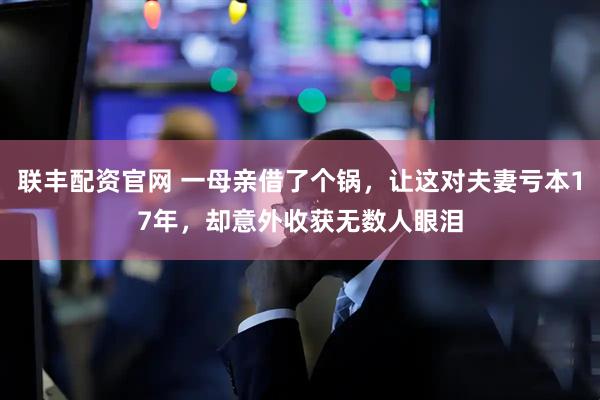 联丰配资官网 一母亲借了个锅，让这对夫妻亏本17年，却意外收获无数人眼泪