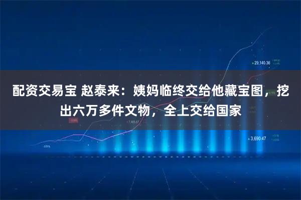 配资交易宝 赵泰来：姨妈临终交给他藏宝图，挖出六万多件文物，全上交给国家