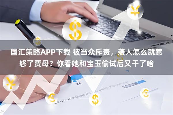 国汇策略APP下载 被当众斥责，袭人怎么就惹怒了贾母？你看她和宝玉偷试后又干了啥