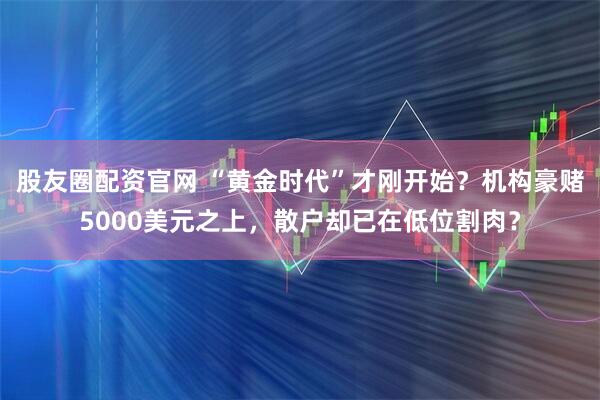 股友圈配资官网 “黄金时代”才刚开始？机构豪赌5000美元之上，散户却已在低位割肉？