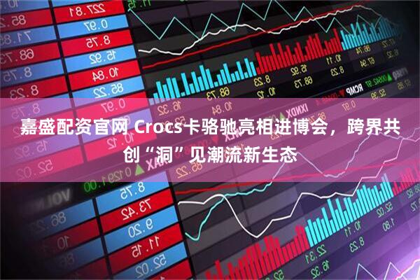 嘉盛配资官网 Crocs卡骆驰亮相进博会，跨界共创“洞”见潮流新生态