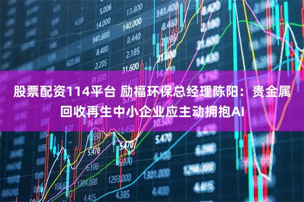 股票配资114平台 励福环保总经理陈阳：贵金属回收再生中小企业应主动拥抱AI