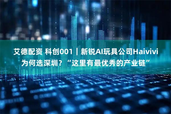 艾德配资 科创001｜新锐AI玩具公司Haivivi为何选深圳？“这里有最优秀的产业链”