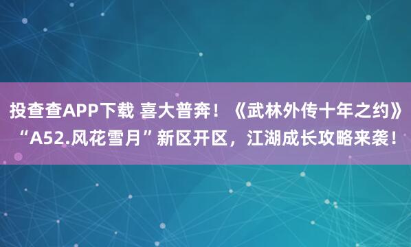 投查查APP下载 喜大普奔！《武林外传十年之约》“A52.风花雪月”新区开区，江湖成长攻略来袭！
