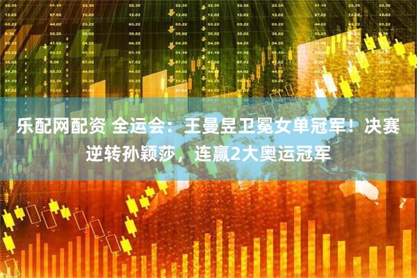 乐配网配资 全运会：王曼昱卫冕女单冠军！决赛逆转孙颖莎，连赢2大奥运冠军