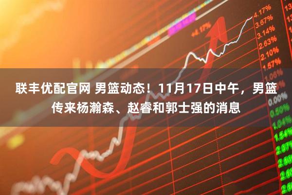联丰优配官网 男篮动态！11月17日中午，男篮传来杨瀚森、赵睿和郭士强的消息