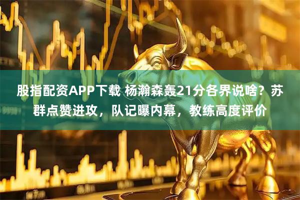 股指配资APP下载 杨瀚森轰21分各界说啥？苏群点赞进攻，队记曝内幕，教练高度评价