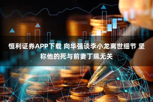 恒利证券APP下载 向华强谈李小龙离世细节 坚称他的死与前妻丁珮无关