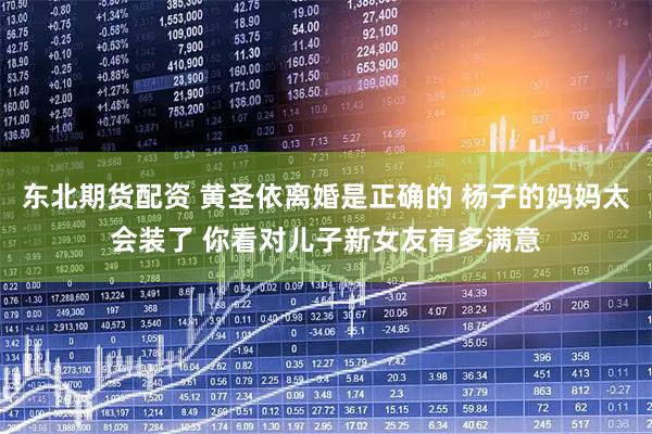 东北期货配资 黄圣依离婚是正确的 杨子的妈妈太会装了 你看对儿子新女友有多满意