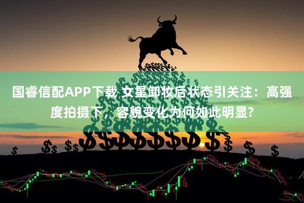国睿信配APP下载 女星卸妆后状态引关注：高强度拍摄下，容貌变化为何如此明显?