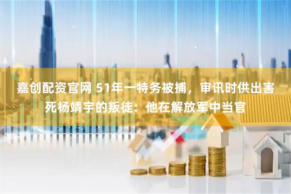 嘉创配资官网 51年一特务被捕，审讯时供出害死杨靖宇的叛徒：他在解放军中当官