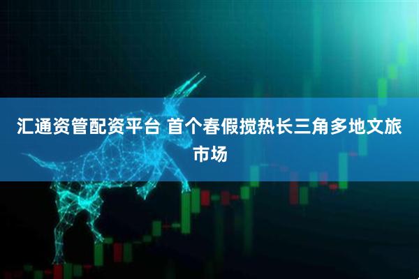 汇通资管配资平台 首个春假搅热长三角多地文旅市场