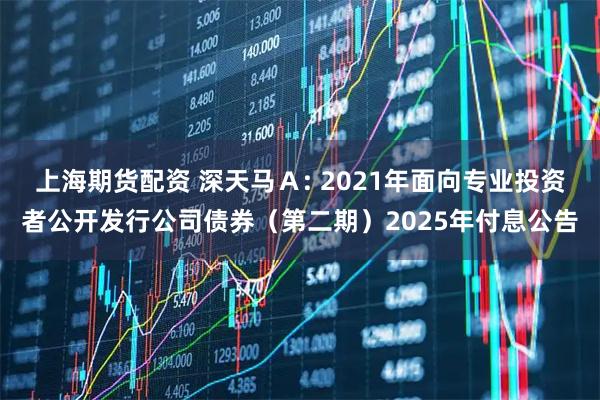 上海期货配资 深天马Ａ: 2021年面向专业投资者公开发行公司债券（第二期）2025年付息公告