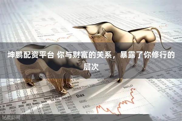 坤鹏配资平台 你与财富的关系，暴露了你修行的层次