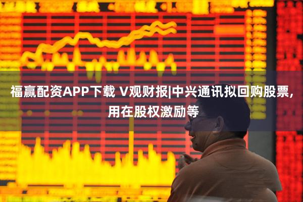 福赢配资APP下载 V观财报|中兴通讯拟回购股票, 用在股权激励等