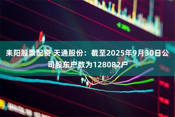 耒阳股票配资 天通股份：截至2025年9月30日公司股东户数为128082户