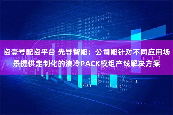 资壹号配资平台 先导智能：公司能针对不同应用场景提供定制化的液冷PACK模组产线解决方案