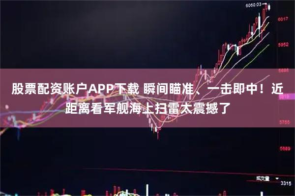 股票配资账户APP下载 瞬间瞄准、一击即中！近距离看军舰海上扫雷太震撼了