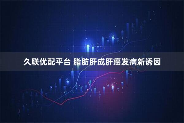 久联优配平台 脂肪肝成肝癌发病新诱因
