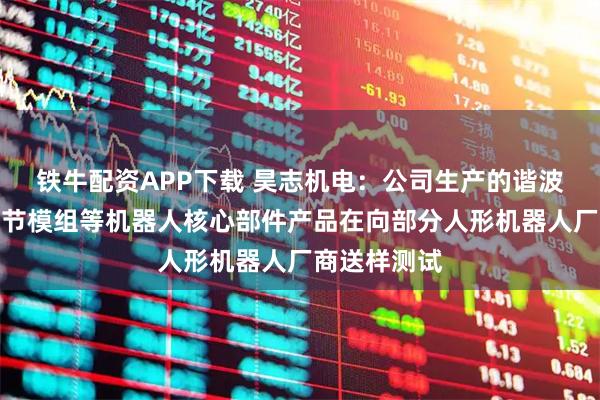 铁牛配资APP下载 昊志机电：公司生产的谐波减速器、关节模组等机器人核心部件产品在向部分人形机器人厂商送样测试