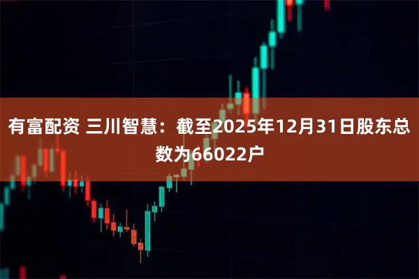 有富配资 三川智慧：截至2025年12月31日股东总数为66022户