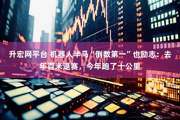 升宏网平台 机器人半马“倒数第一”也励志：去年百米退赛，今年跑了十公里