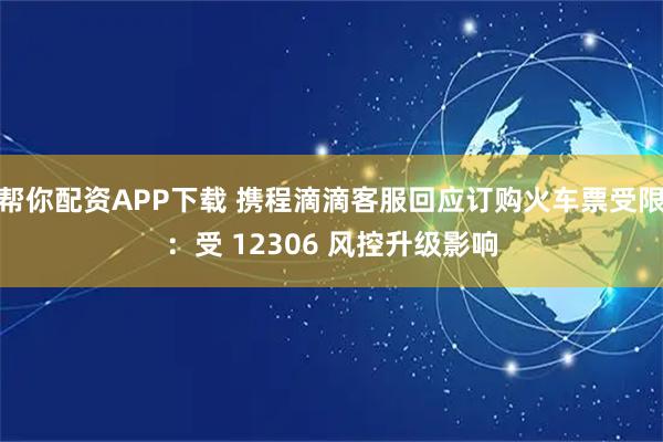 帮你配资APP下载 携程滴滴客服回应订购火车票受限：受 12306 风控升级影响