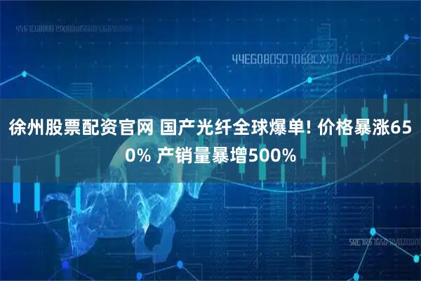 徐州股票配资官网 国产光纤全球爆单! 价格暴涨650% 产销量暴增500%