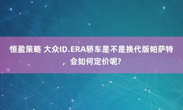恒盈策略 大众ID.ERA轿车是不是换代版帕萨特，会如何定价呢?