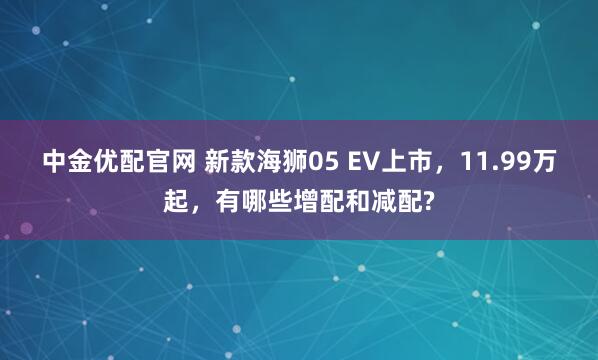中金优配官网 新款海狮05 EV上市，11.99万起，有哪些增配和减配?