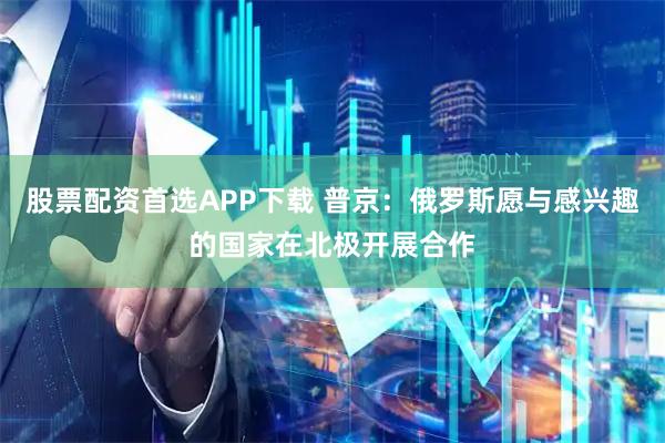 股票配资首选APP下载 普京：俄罗斯愿与感兴趣的国家在北极开展合作