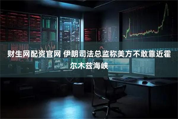 财生网配资官网 伊朗司法总监称美方不敢靠近霍尔木兹海峡