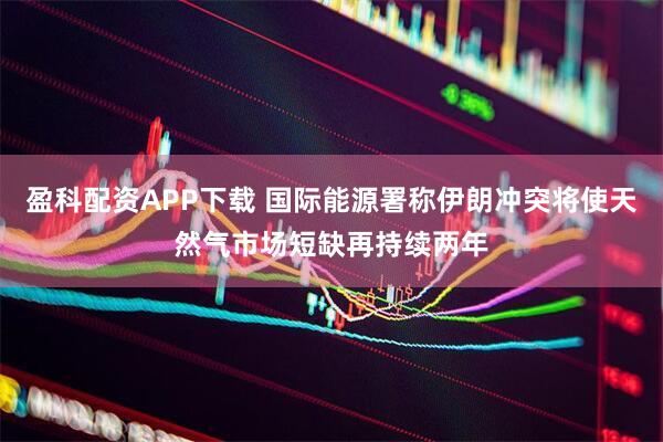 盈科配资APP下载 国际能源署称伊朗冲突将使天然气市场短缺再持续两年