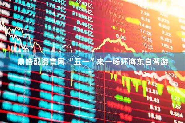 鼎皓配资官网 “五一”来一场环海东自驾游