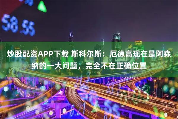 炒股配资APP下载 斯科尔斯：厄德高现在是阿森纳的一大问题，完全不在正确位置