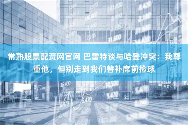 常熟股票配资网官网 巴雷特谈与哈登冲突：我尊重他，但别走到我们替补席前捡球