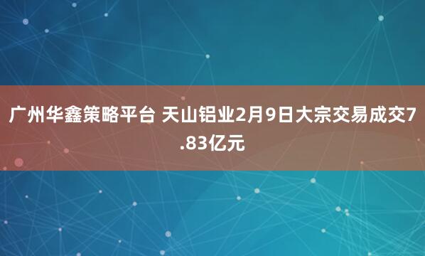 广州华鑫策略平台 天山铝业2月9日大宗交易成交7.83亿元