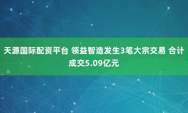天源国际配资平台 领益智造发生3笔大宗交易 合计成交5.09亿元