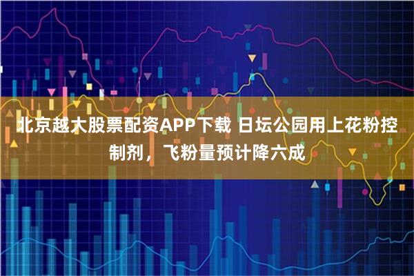 北京越大股票配资APP下载 日坛公园用上花粉控制剂，飞粉量预计降六成